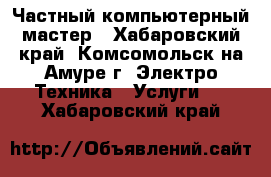 Частный компьютерный мастер - Хабаровский край, Комсомольск-на-Амуре г. Электро-Техника » Услуги   . Хабаровский край